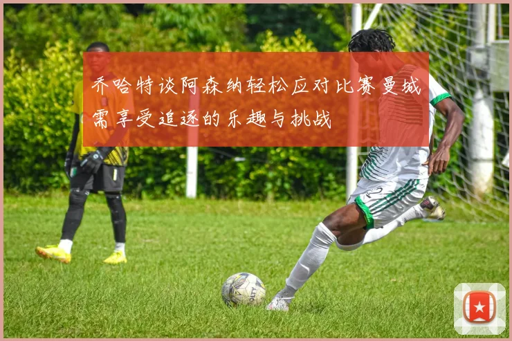 乔哈特谈阿森纳轻松应对比赛曼城需享受追逐的乐趣与挑战