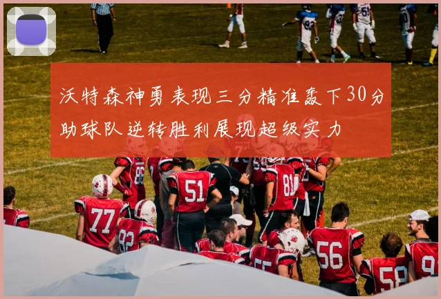 沃特森神勇表现三分精准轰下30分助球队逆转胜利展现超级实力