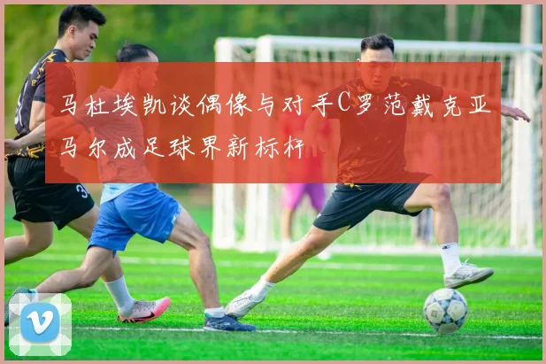 马杜埃凯谈偶像与对手C罗范戴克亚马尔成足球界新标杆