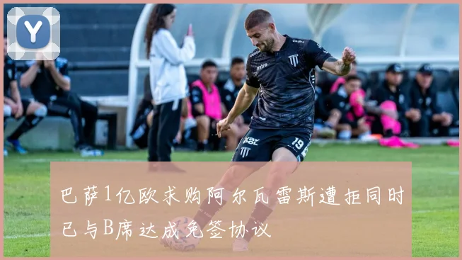 巴萨1亿欧求购阿尔瓦雷斯遭拒同时已与B席达成免签协议