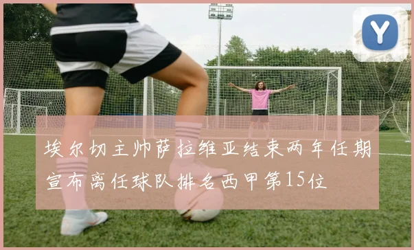 埃尔切主帅萨拉维亚结束两年任期宣布离任球队排名西甲第15位