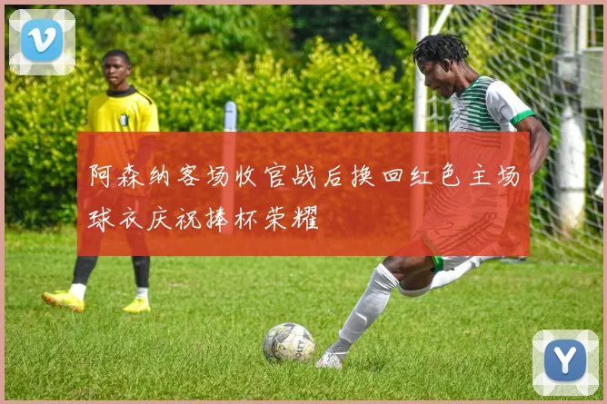 阿森纳客场收官战后换回红色主场球衣庆祝捧杯荣耀