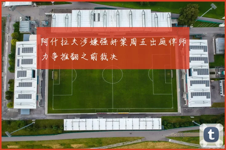 阿什拉夫涉嫌强奸案周五出庭律师力争推翻之前裁决