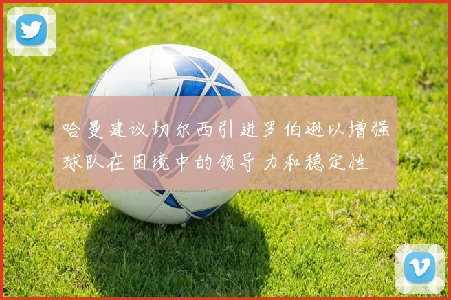 哈曼建议切尔西引进罗伯逊以增强球队在困境中的领导力和稳定性