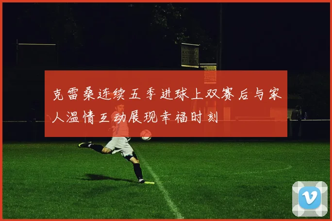 克雷桑连续五季进球上双赛后与家人温情互动展现幸福时刻